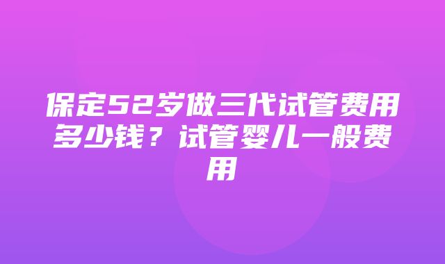 保定52岁做三代试管费用多少钱？试管婴儿一般费用