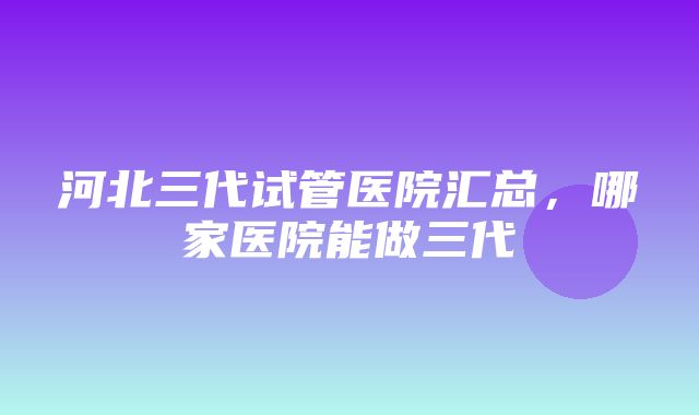 河北三代试管医院汇总，哪家医院能做三代