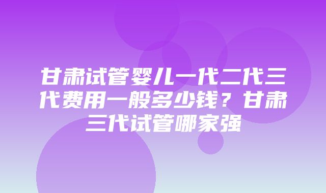 甘肃试管婴儿一代二代三代费用一般多少钱？甘肃三代试管哪家强