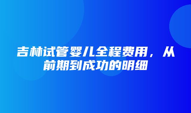 吉林试管婴儿全程费用，从前期到成功的明细