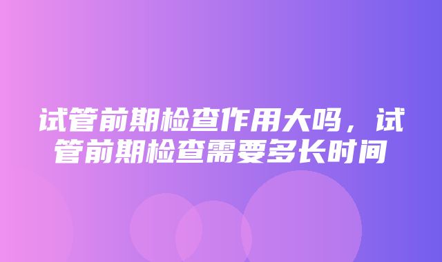 试管前期检查作用大吗，试管前期检查需要多长时间