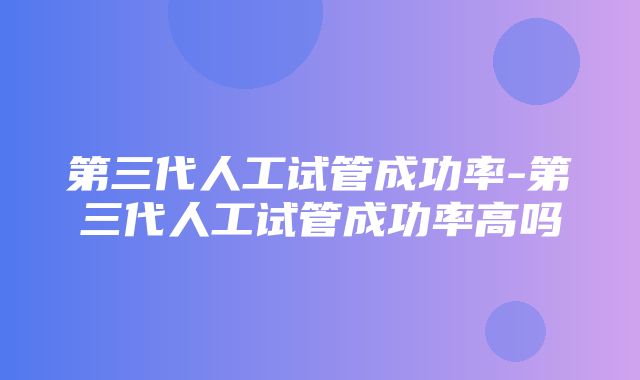 第三代人工试管成功率-第三代人工试管成功率高吗