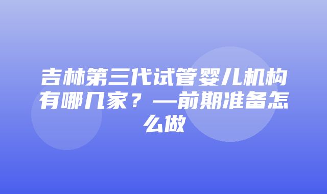 吉林第三代试管婴儿机构有哪几家？—前期准备怎么做