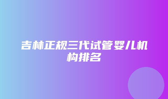 吉林正规三代试管婴儿机构排名