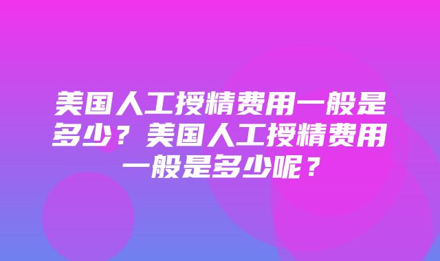 美国人工授精费用一般是多少？美国人工授精费用一般是多少呢？