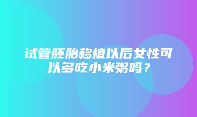 试管胚胎移植以后女性可以多吃小米粥吗？