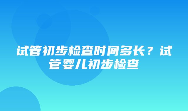 试管初步检查时间多长？试管婴儿初步检查