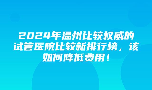 2024年温州比较权威的试管医院比较新排行榜，该如何降低费用！