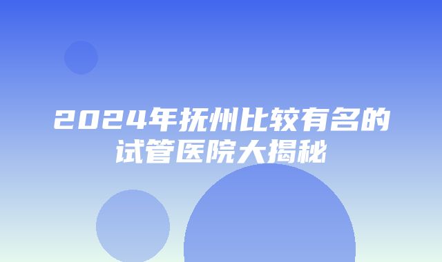 2024年抚州比较有名的试管医院大揭秘