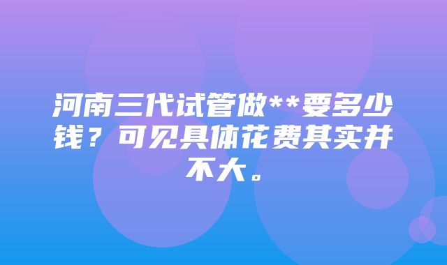 河南三代试管做**要多少钱？可见具体花费其实并不大。