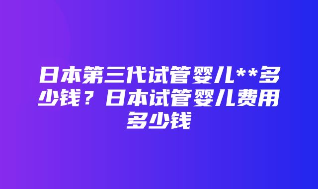 日本第三代试管婴儿**多少钱？日本试管婴儿费用多少钱