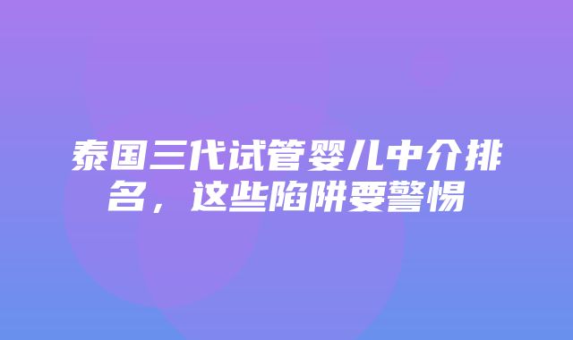 泰国三代试管婴儿中介排名，这些陷阱要警惕