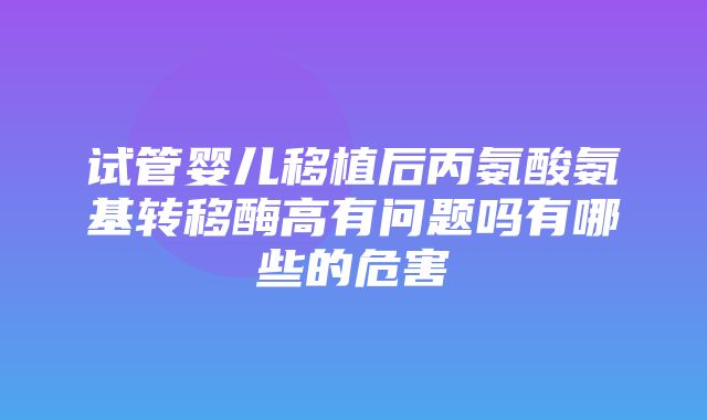 试管婴儿移植后丙氨酸氨基转移酶高有问题吗有哪些的危害