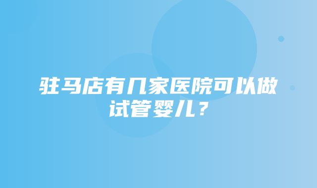 驻马店有几家医院可以做试管婴儿？