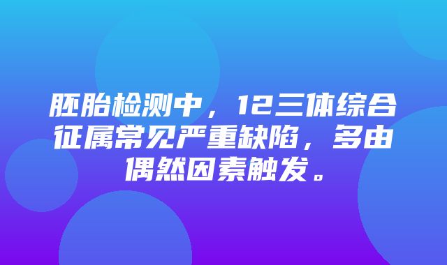 胚胎检测中，12三体综合征属常见严重缺陷，多由偶然因素触发。