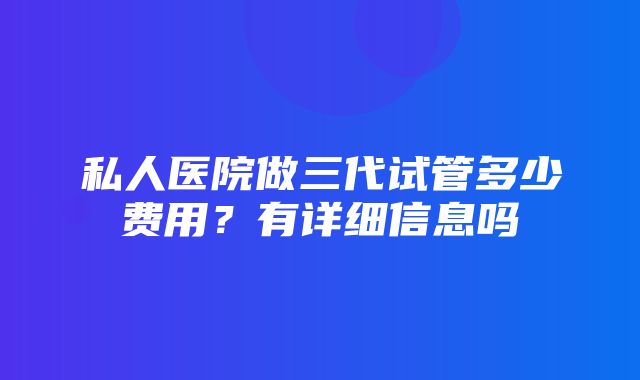 私人医院做三代试管多少费用？有详细信息吗