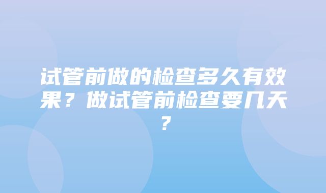 试管前做的检查多久有效果？做试管前检查要几天？