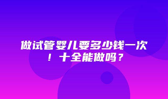 做试管婴儿要多少钱一次！十全能做吗？