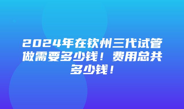 2024年在钦州三代试管做需要多少钱！费用总共多少钱！