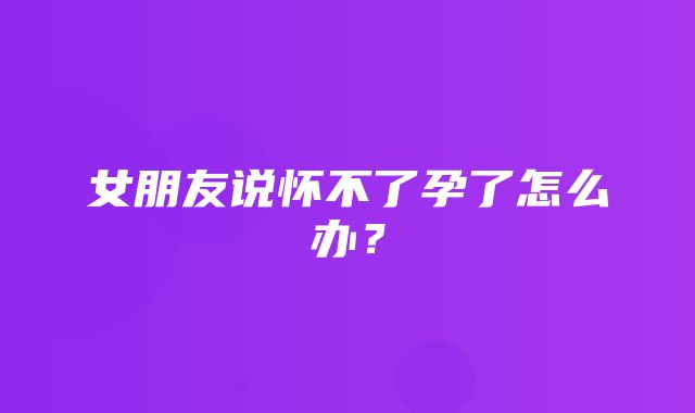 女朋友说怀不了孕了怎么办？