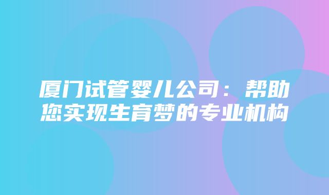 厦门试管婴儿公司：帮助您实现生育梦的专业机构