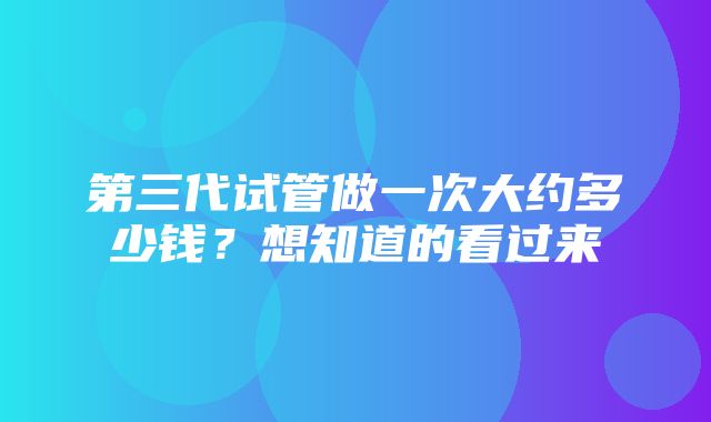 第三代试管做一次大约多少钱？想知道的看过来