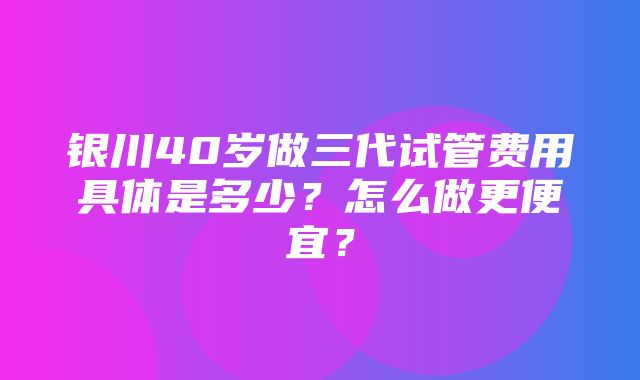 银川40岁做三代试管费用具体是多少？怎么做更便宜？