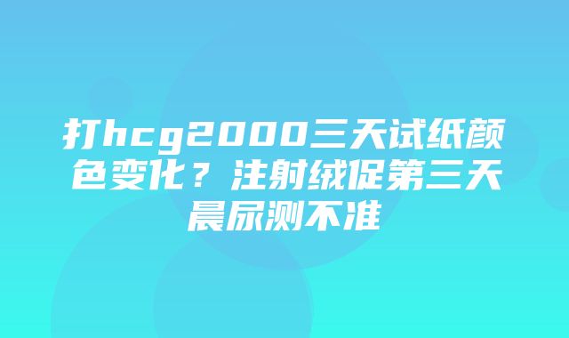 打hcg2000三天试纸颜色变化？注射绒促第三天晨尿测不准