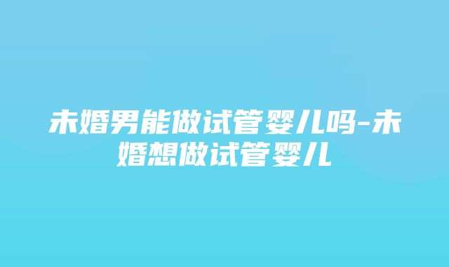 未婚男能做试管婴儿吗-未婚想做试管婴儿