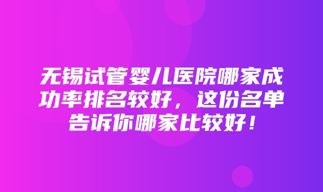 无锡试管婴儿医院哪家成功率排名较好，这份名单告诉你哪家比较好！