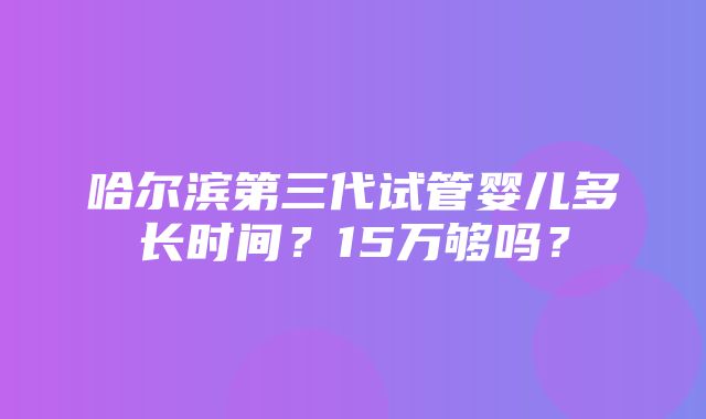 哈尔滨第三代试管婴儿多长时间？15万够吗？