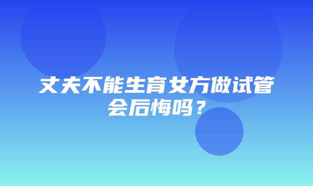 丈夫不能生育女方做试管会后悔吗？