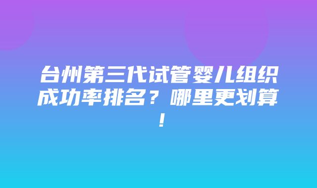 台州第三代试管婴儿组织成功率排名？哪里更划算！