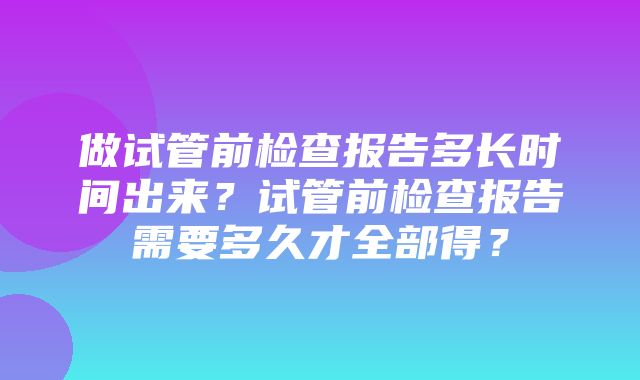 做试管前检查报告多长时间出来？试管前检查报告需要多久才全部得？