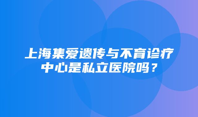 上海集爱遗传与不育诊疗中心是私立医院吗？