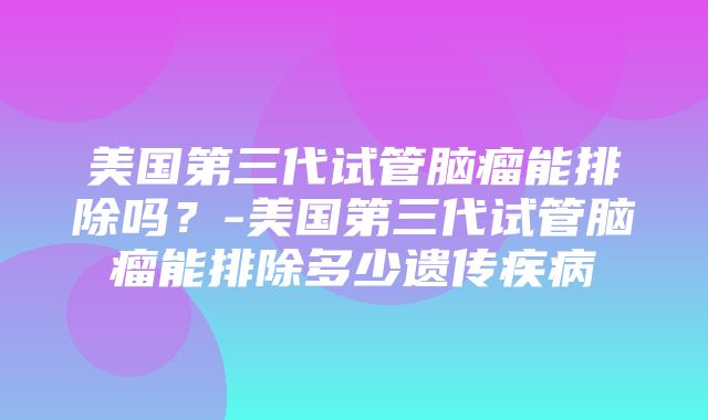 美国第三代试管脑瘤能排除吗？-美国第三代试管脑瘤能排除多少遗传疾病