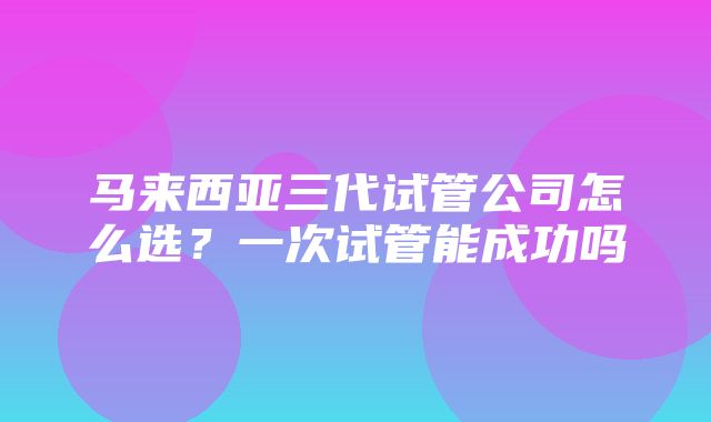 马来西亚三代试管公司怎么选？一次试管能成功吗