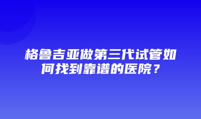 格鲁吉亚做第三代试管如何找到靠谱的医院？