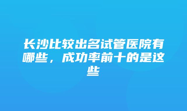 长沙比较出名试管医院有哪些，成功率前十的是这些