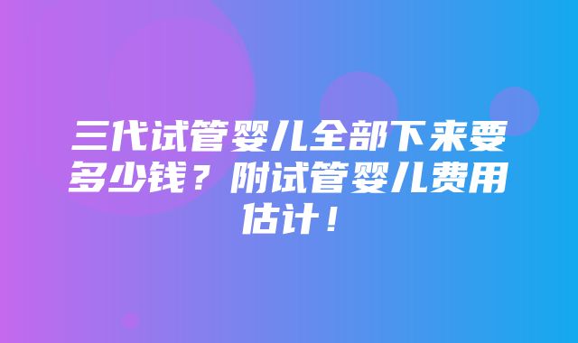 三代试管婴儿全部下来要多少钱？附试管婴儿费用估计！