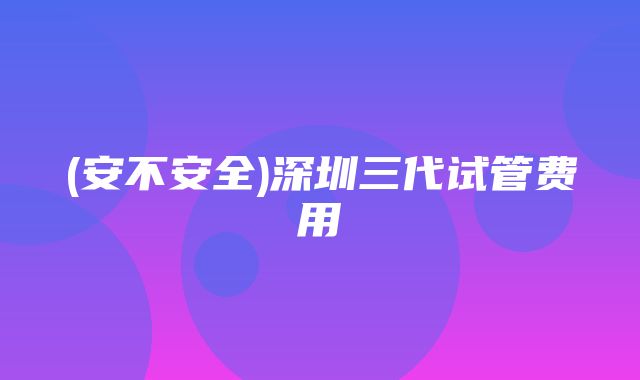 (安不安全)深圳三代试管费用