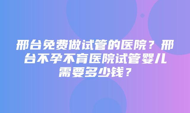 邢台免费做试管的医院？邢台不孕不育医院试管婴儿需要多少钱？