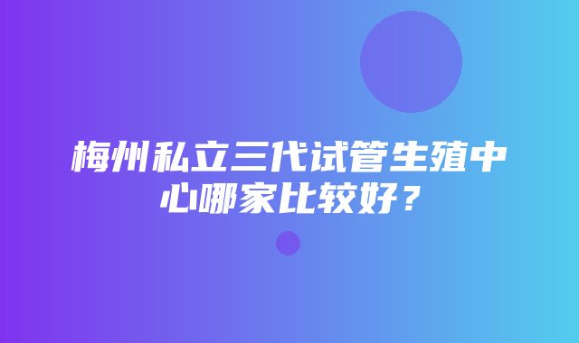 梅州私立三代试管生殖中心哪家比较好？