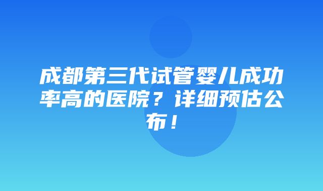 成都第三代试管婴儿成功率高的医院？详细预估公布！