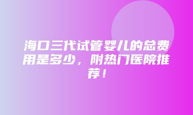 海口三代试管婴儿的总费用是多少，附热门医院推荐！