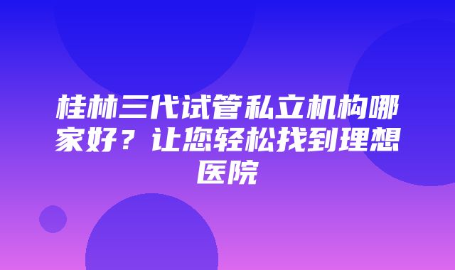 桂林三代试管私立机构哪家好？让您轻松找到理想医院