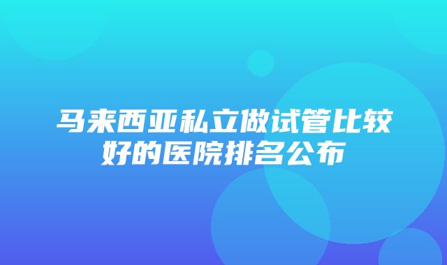 马来西亚私立做试管比较好的医院排名公布