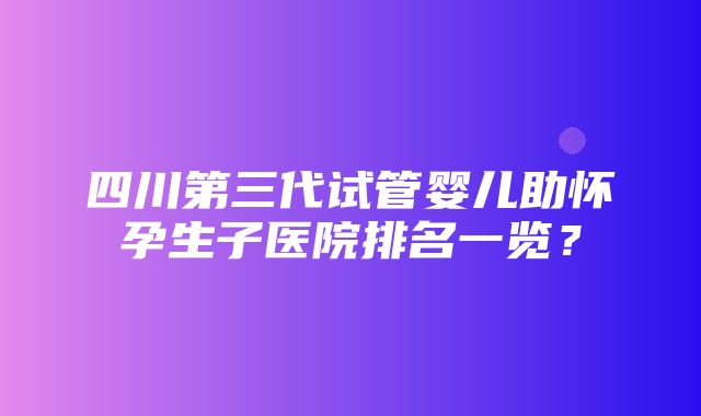 四川第三代试管婴儿助怀孕生子医院排名一览？