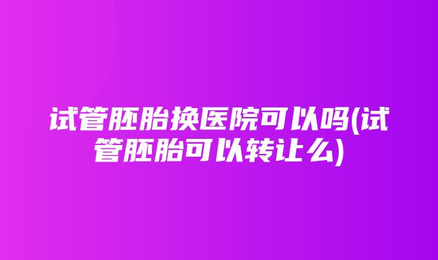 试管胚胎换医院可以吗(试管胚胎可以转让么)