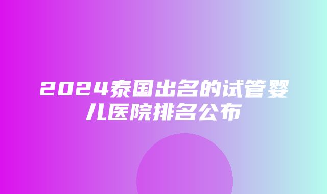 2024泰国出名的试管婴儿医院排名公布